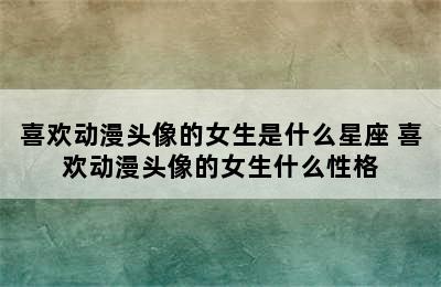 喜欢动漫头像的女生是什么星座 喜欢动漫头像的女生什么性格